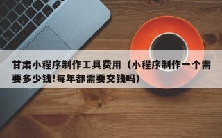 项城甘肃小程序制作工具费用（小程序制作一个需要多少钱!每年都需要交钱吗）