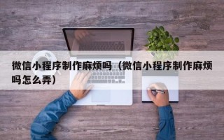 项城微信小程序制作麻烦吗（微信小程序制作麻烦吗怎么弄）