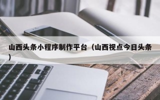 项城山西头条小程序制作平台（山西视点今日头条）